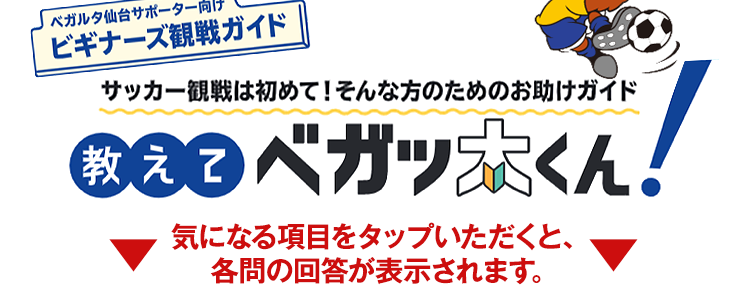 〈ベガルタ仙台サポーター向け〉ビギナーズ観戦ガイド サッカー観戦は初めて!そんな方のためのお助けガイド 教えてベガッ太くん! ▼ 気になる項目をタップいただくと、各問の回答が表示されます。▼