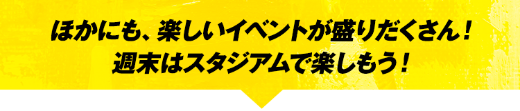 ほかにも、楽しいイベントが盛りだくさん!週末はスタジアムで楽しもう!